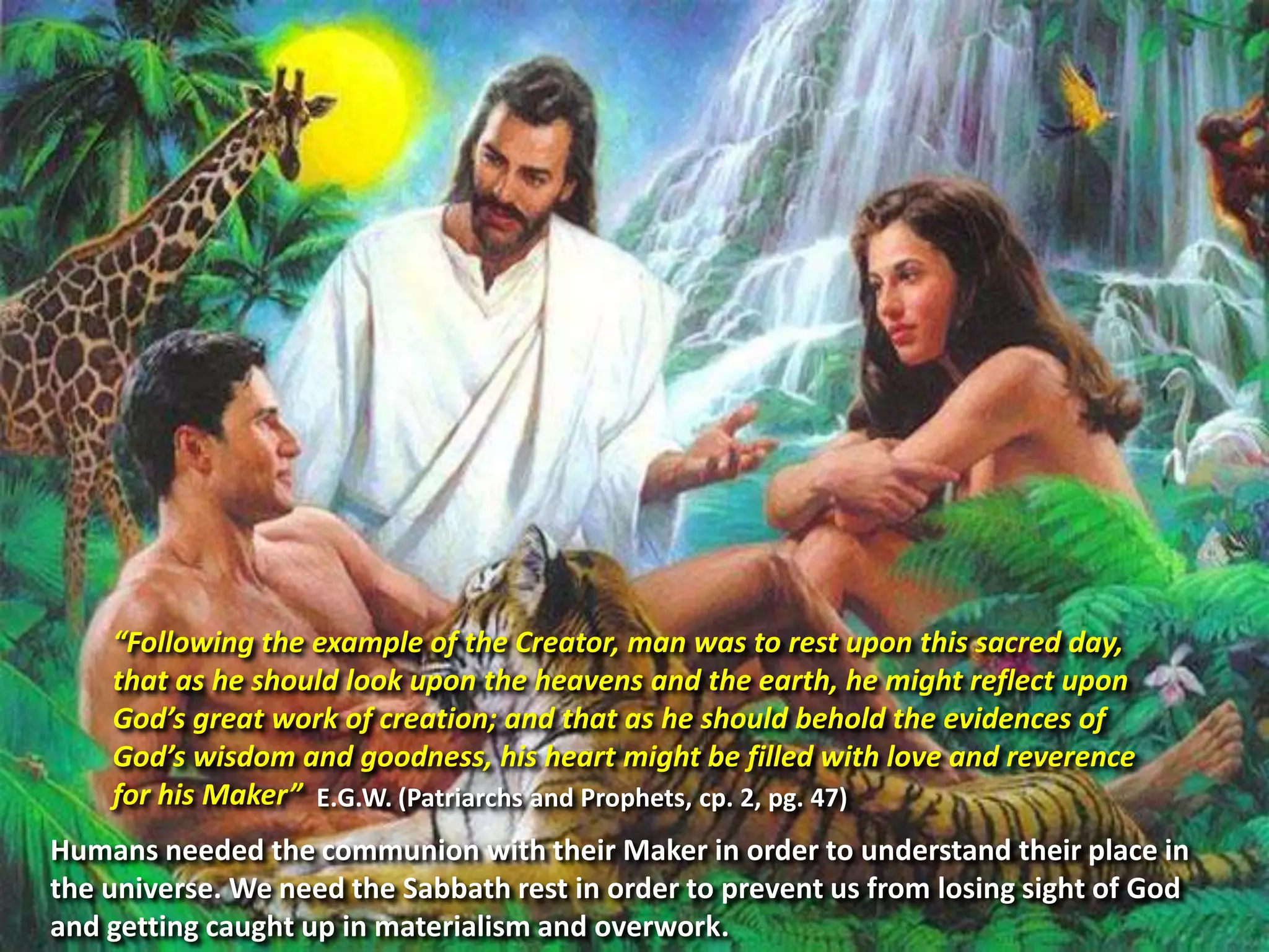 “Following the example of the Creator, man was to rest upon this sacred day,
that as he should look upon the heavens and the earth, he might reflect upon
God’s great work of creation; and that as he should behold the evidences of
God’s wisdom and goodness, his heart might be filled with love and reverence
for his Maker” E.G.W. (Patriarchs and Prophets, cp. 2, pg. 47)
Humans needed the communion with their Maker in order to understand their place in
the universe. We need the Sabbath rest in order to prevent us from losing sight of God
and getting caught up in materialism and overwork.
 