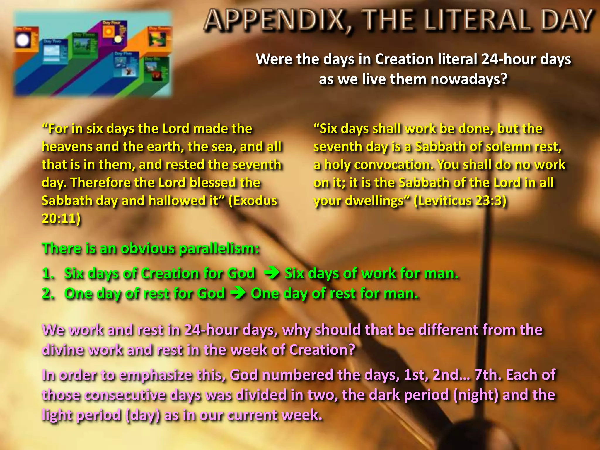 Were the days in Creation literal 24-hour days
as we live them nowadays?
“Six days shall work be done, but the
seventh day is a Sabbath of solemn rest,
a holy convocation. You shall do no work
on it; it is the Sabbath of the Lord in all
your dwellings” (Leviticus 23:3)
“For in six days the Lord made the
heavens and the earth, the sea, and all
that is in them, and rested the seventh
day. Therefore the Lord blessed the
Sabbath day and hallowed it” (Exodus
20:11)
There is an obvious parallelism:
1. Six days of Creation for God  Six days of work for man.
2. One day of rest for God  One day of rest for man.
We work and rest in 24-hour days, why should that be different from the
divine work and rest in the week of Creation?
In order to emphasize this, God numbered the days, 1st, 2nd… 7th. Each of
those consecutive days was divided in two, the dark period (night) and the
light period (day) as in our current week.
 