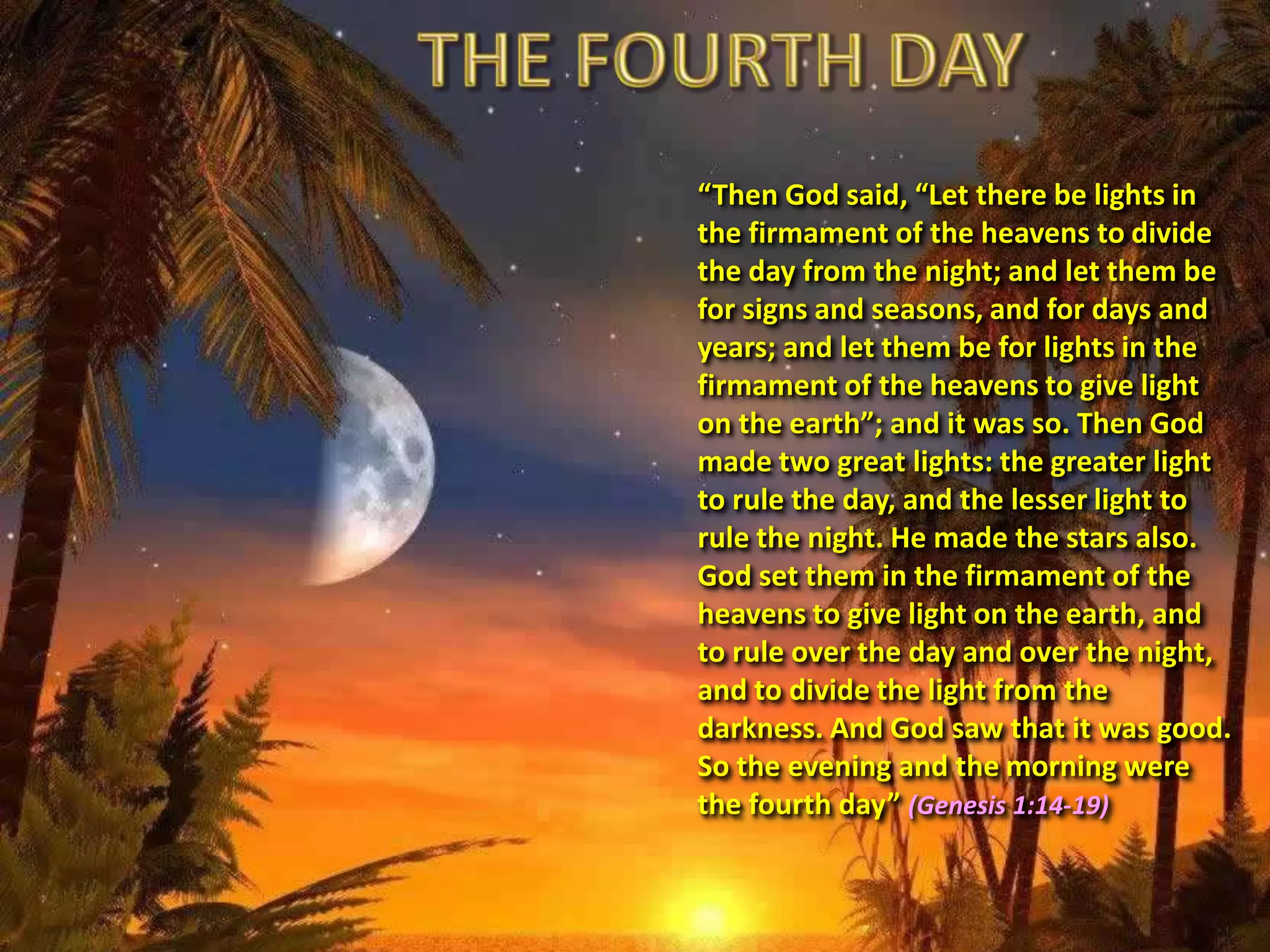 “Then God said, “Let there be lights in
the firmament of the heavens to divide
the day from the night; and let them be
for signs and seasons, and for days and
years; and let them be for lights in the
firmament of the heavens to give light
on the earth”; and it was so. Then God
made two great lights: the greater light
to rule the day, and the lesser light to
rule the night. He made the stars also.
God set them in the firmament of the
heavens to give light on the earth, and
to rule over the day and over the night,
and to divide the light from the
darkness. And God saw that it was good.
So the evening and the morning were
the fourth day” (Genesis 1:14-19)
 