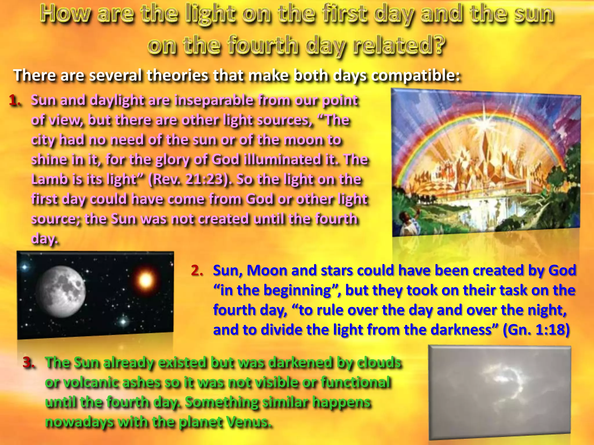 1. Sun and daylight are inseparable from our point
of view, but there are other light sources, “The
city had no need of the sun or of the moon to
shine in it, for the glory of God illuminated it. The
Lamb is its light” (Rev. 21:23). So the light on the
first day could have come from God or other light
source; the Sun was not created until the fourth
day.
2. Sun, Moon and stars could have been created by God
“in the beginning”, but they took on their task on the
fourth day, “to rule over the day and over the night,
and to divide the light from the darkness” (Gn. 1:18)
3. The Sun already existed but was darkened by clouds
or volcanic ashes so it was not visible or functional
until the fourth day. Something similar happens
nowadays with the planet Venus.
There are several theories that make both days compatible:
 