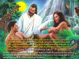 “Following the example of the Creator, man was to rest upon this sacred day,
that as he should look upon the heavens and the earth, he might reflect upon
God’s great work of creation; and that as he should behold the evidences of
God’s wisdom and goodness, his heart might be filled with love and reverence
for his Maker” E.G.W. (Patriarchs and Prophets, cp. 2, pg. 47)
Humans needed the communion with their Maker in order to understand their place in
the universe. We need the Sabbath rest in order to prevent us from losing sight of God
and getting caught up in materialism and overwork.
 