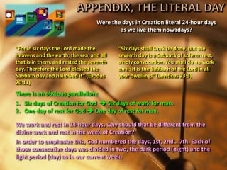 Were the days in Creation literal 24-hour days
as we live them nowadays?
“Six days shall work be done, but the
seventh day is a Sabbath of solemn rest,
a holy convocation. You shall do no work
on it; it is the Sabbath of the Lord in all
your dwellings” (Leviticus 23:3)
“For in six days the Lord made the
heavens and the earth, the sea, and all
that is in them, and rested the seventh
day. Therefore the Lord blessed the
Sabbath day and hallowed it” (Exodus
20:11)
There is an obvious parallelism:
1. Six days of Creation for God  Six days of work for man.
2. One day of rest for God  One day of rest for man.
We work and rest in 24-hour days, why should that be different from the
divine work and rest in the week of Creation?
In order to emphasize this, God numbered the days, 1st, 2nd… 7th. Each of
those consecutive days was divided in two, the dark period (night) and the
light period (day) as in our current week.
 