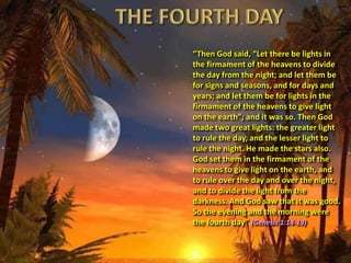 “Then God said, “Let there be lights in
the firmament of the heavens to divide
the day from the night; and let them be
for signs and seasons, and for days and
years; and let them be for lights in the
firmament of the heavens to give light
on the earth”; and it was so. Then God
made two great lights: the greater light
to rule the day, and the lesser light to
rule the night. He made the stars also.
God set them in the firmament of the
heavens to give light on the earth, and
to rule over the day and over the night,
and to divide the light from the
darkness. And God saw that it was good.
So the evening and the morning were
the fourth day” (Genesis 1:14-19)
 