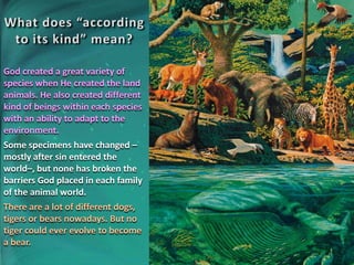 God created a great variety of
species when He created the land
animals. He also created different
kind of beings within each species
with an ability to adapt to the
environment.
Some specimens have changed –
mostly after sin entered the
world–, but none has broken the
barriers God placed in each family
of the animal world.
There are a lot of different dogs,
tigers or bears nowadays. But no
tiger could ever evolve to become
a bear.
 