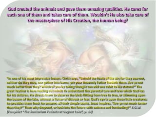 “In one of his most impressive lessons Christ says, “Behold the fowls of the air; for they sow not,
neither do they reap, nor gather into barns; yet your Heavenly Father feedeth them. Are ye not
much better than they? Which of you by taking thought can add one cubit to his stature?” The
great Teacher is here leading out minds to understand the parental care and love which God has
for his children. He directs them to observe the birds flitting from tree to tree, or skimming upon
the bosom of the lake, without a flutter of distrust or fear. God’s eye is upon these little creatures;
he provides them food; he answers all their simple wants. Jesus inquires, “Are ye not much better
than they?” Then why despond, or look into the future with sadness and foreboding?” E.G.W.
(Pamphlet “The Sanitarium Patients at Goguac Lake”, p. 14)
God created the animals and gave them amazing qualities. He cares for
each one of them and takes care of them. Wouldn’t He also take care of
the masterpiece of His Creation, the human being?
 