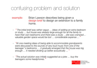 confusing problem and solution
example:         
Brian Lawson describes being given a 
     
            design brief to design an extension to a family
     
            home.

➝      The initial brief was rather vague … ideas of adding an extra bedroom
     or study … but house was already large enough for all the family to
     have their own bedrooms and there was a study …site was cramped…
     valuable garden space would be lost … considerable expense … 

➝     At one meeting ideas of being able to accommodate grandparents
     were discussed to the sounds of very loud music from one of the
     teenager s bedrooms … it gradually emerged that the house was big
     enough … it needed dividing up better acoustically … 

➝     The actual solution was initially suggested as a joke … buy the
     teenagers some headphones. 
 