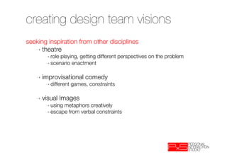 creating design team visions
seeking inspiration from other disciplines 
   ➝  theatre 
       ➝  roleplaying, getting different perspectives on the problem 
       ➝  scenario enactment


   ➝  improvisational       comedy
       ➝  different   games, constraints

   ➝  visual     Images 
       ➝  usingmetaphors creatively
       ➝  escape from verbal constraints
 
