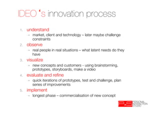 IDEO s innovation process
1.    understand
      ➝    market, client and technology – later maybe challenge
           constraints
2.    observe
      ➝    real people in real situations – what latent needs do they
           have
3.    visualize
      ➝    new concepts and customers - using brainstorming,
           prototypes, storyboards, make a video
4.    evaluate and reﬁne
      ➝    quick iterations of prototypes, test and challenge, plan
           series of improvements
5.    implement
      ➝    longest phase – commercialisation of new concept
 