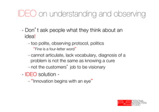 IDEO on understanding and observing
➝  Don     t ask people what they think about an
  idea!
  ➝  too   polite, observing protocol, politics
         Fine is a four-letter word 
  ➝  cannot  articulate, lack vocabulary, diagnosis of a
    problem is not the same as knowing a cure
  ➝  not the customers job to be visionary

➝  IDEO    solution - 
  ➝    Innovation begins with an eye         

 