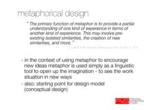 metaphorical design 
        The primary function of metaphor is to provide a partial
        understanding of one kind of experience in terms of
        another kind of experience. This may involve pre-
        existing isolated similarities, the creation of new
        similarities, and more. 
                            G.Lakoff & M.Johnson, Metaphors We Live By, p. 154



➝  in the context of using metaphor to encourage
   new ideas metaphor is used simply as a linguistic
   tool to open up the imagination - to see the work
   situation in new ways
➝  also: starting point for design model "
   (conceptual design)
 