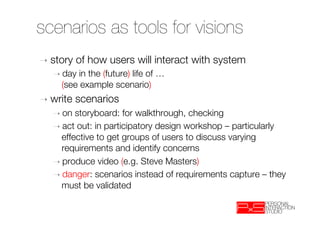 scenarios as tools for visions
➝  story   of how users will interact with system
   ➝  day in the (future) life of …"
     (see example scenario)
➝  write   scenarios
   ➝  on storyboard: for walkthrough, checking
   ➝  act out: in participatory design workshop – particularly
     effective to get groups of users to discuss varying
     requirements and identify concerns
   ➝  produce video (e.g. Steve Masters)
   ➝  danger: scenarios instead of requirements capture – they
     must be validated
 