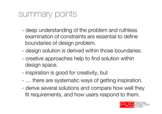 summary points
➝  deep  understanding of the problem and ruthless
   examination of constraints are essential to deﬁne
   boundaries of design problem.
➝  design solution is derived within those boundaries.
➝  creative approaches help to ﬁnd solution within
   design space.
➝  inspiration is good for creativity, but
➝  … there are systematic ways of getting inspiration.
➝  derive several solutions and compare how well they
   ﬁt requirements, and how users respond to them.
 