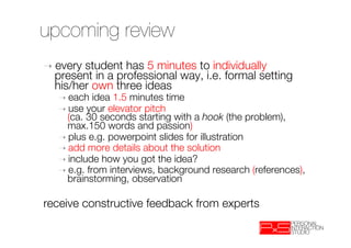upcoming review
➝  everystudent has 5 minutes to individually
  present in a professional way, i.e. formal setting
  his/her own three ideas
   ➝  each idea 1.5 minutes time
   ➝  use your elevator pitch"
     (ca. 30 seconds starting with a hook (the problem),
     max.150 words and passion) 
   ➝  plus e.g. powerpoint slides for illustration
   ➝  add more details about the solution
   ➝  include how you got the idea?
   ➝  e.g. from interviews, background research (references),
     brainstorming, observation

receive constructive feedback from experts

 