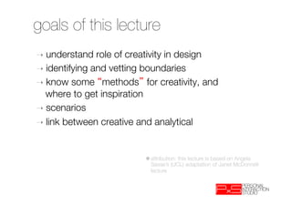 goals of this lecture
➝  understand   role of creativity in design
➝  identifying and vetting boundaries
➝  know some methods for creativity, and
   where to get inspiration
➝  scenarios
➝  link between creative and analytical



                          ✱ attribution: this lecture is based on Angela
                            Sasse’s (UCL) adaptation of Janet McDonnell
                            lecture
 