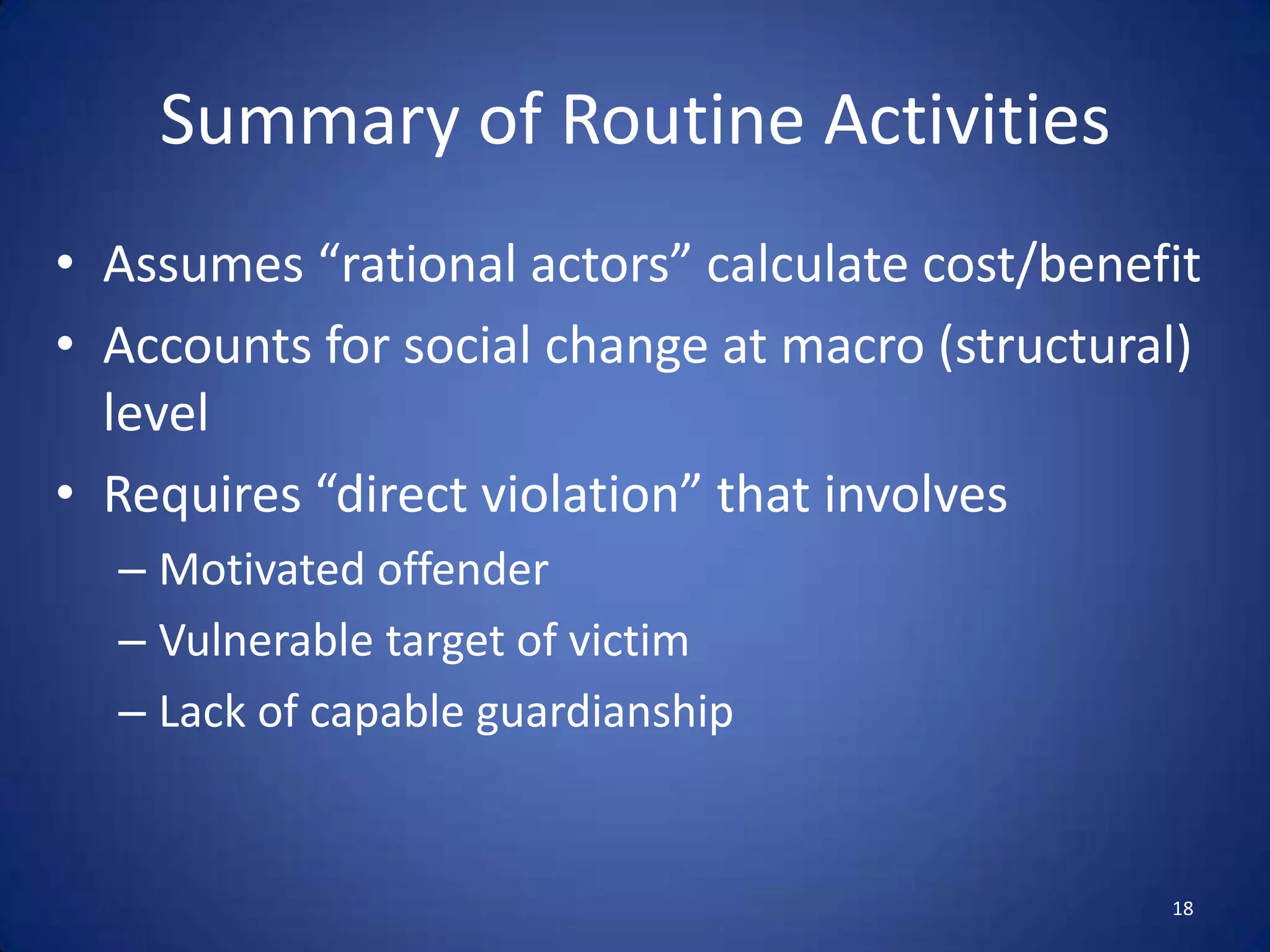 Routine Activities TheoryMacro-level theory to Rational Choice’s microSought to explain increase in crime during period of relative affluenceFocused on crime relative to structural change in lifestyles  Less time at home with familyMore time with non-familyDirect contact predatory violations14Marcus FelsonCohen, Lawrence E. and Marcus Felson (1979). “Social Change and Crime Rate Trends: A Routine Activity Approach.” American Sociological Review. 44:588-605.