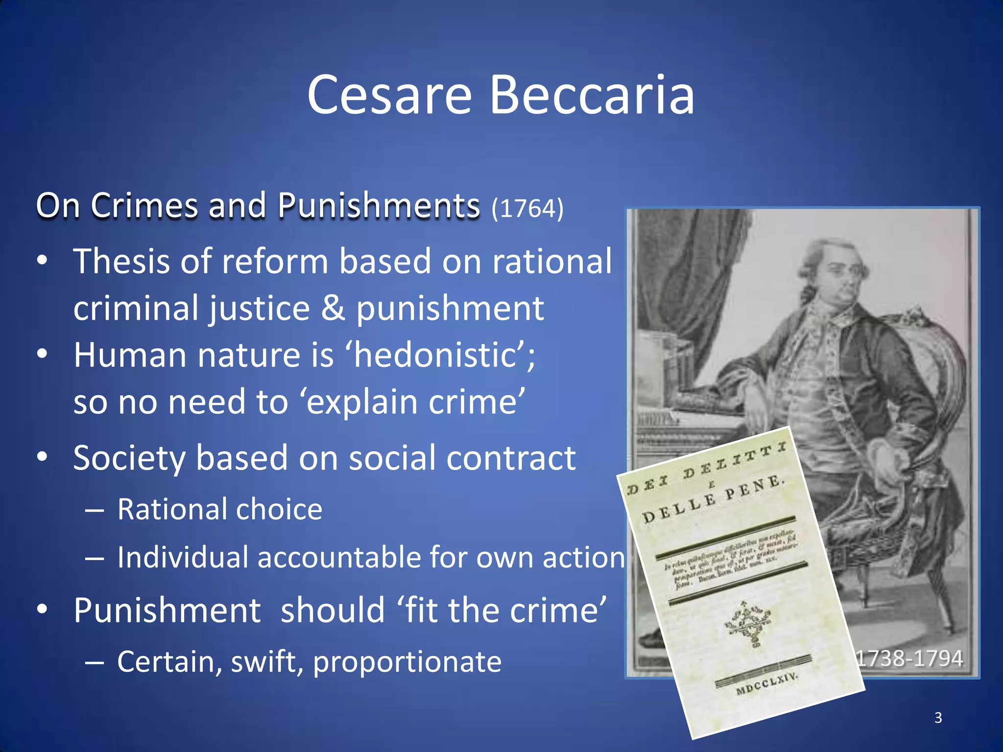 CesareBeccariaOn Crimes and Punishments (1764)Thesis of reform based on rational criminal justice & punishmentHuman nature is ‘hedonistic’; so no need to ‘explain crime’Society based on social contractRational choice Individual accountable for own actionPunishment  should ‘fit the crime’Certain, swift, proportionate1738-17943