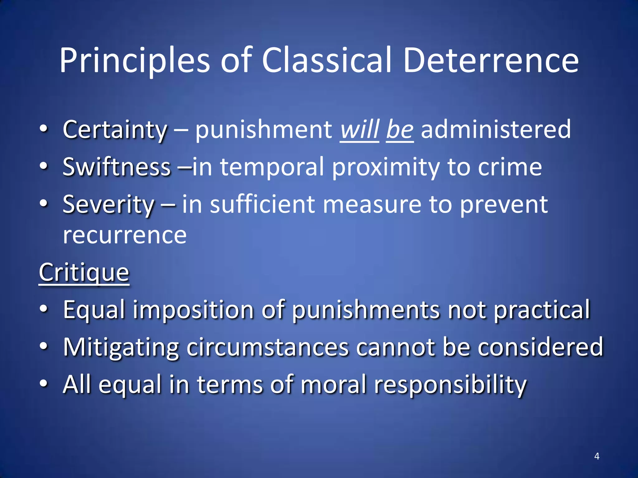 Principles of Classical DeterrenceCertainty – punishment willbeadministered Swiftness –in temporal proximity to crimeSeverity –in sufficient measure to prevent recurrenceCritiqueEqual imposition of punishments not practicalMitigating circumstances cannot be consideredAll equal in terms of moral responsibility4