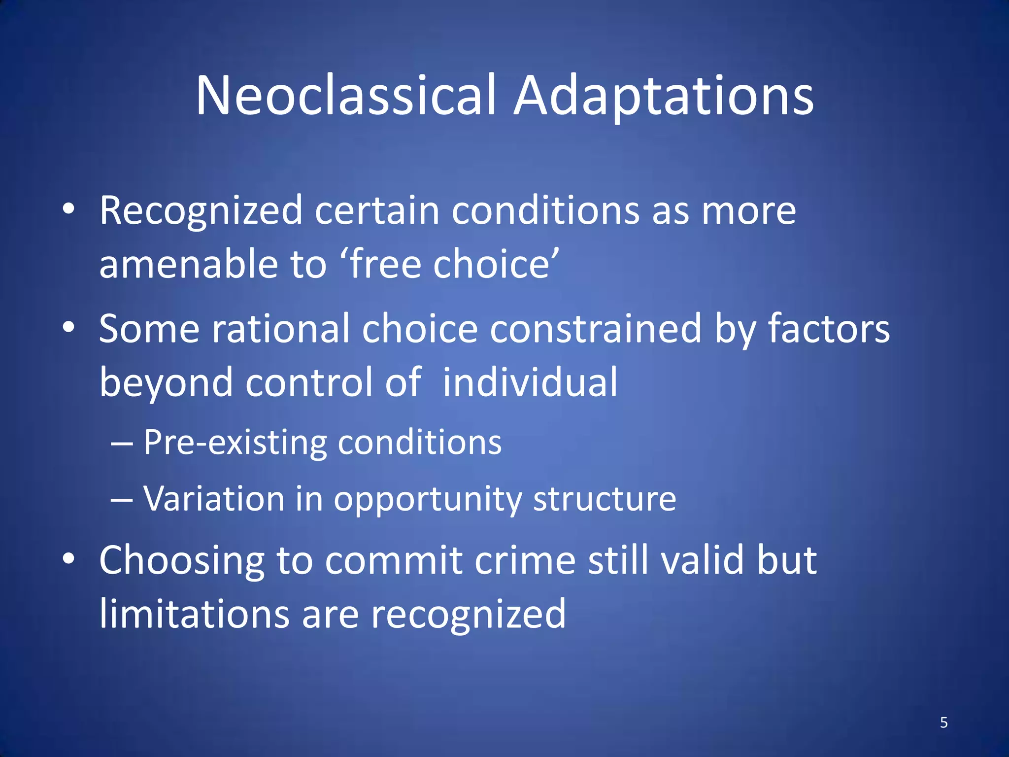 Neoclassical AdaptationsRecognized certain conditions as more amenable to ‘free choice’Some rational choice constrained by factors beyond control of  individualPre-existing conditionsVariation in opportunity structureChoosing to commit crime still valid but limitations are recognized5