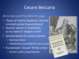 CesareBeccariaOn Crimes and Punishments (1764)Thesis of reform based on rational criminal justice & punishmentHuman nature is ‘hedonistic’; so no need to ‘explain crime’Society based on social contractRational choice Individual accountable for own actionPunishment  should ‘fit the crime’Certain, swift, proportionate1738-17943