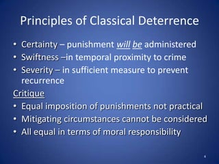 Principles of Classical DeterrenceCertainty – punishment willbeadministered Swiftness –in temporal proximity to crimeSeverity –in sufficient measure to prevent recurrenceCritiqueEqual imposition of punishments not practicalMitigating circumstances cannot be consideredAll equal in terms of moral responsibility4
