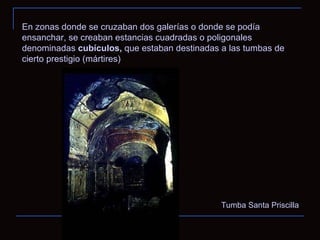 Tumba Santa Priscilla En zonas donde se cruzaban dos galerías o donde se podía ensanchar, se creaban estancias cuadradas o poligonales denominadas  cubículos,  que estaban destinadas a las tumbas de cierto prestigio (mártires) 