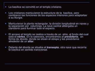 La basílica se convirtió en el templo cristiano. Los cristianos mantuvieron la estructura de la  basílica, pero cambiaron las funciones de los espacios interiores para adaptarlas a su liturgia.  Mantuvieron la planta rectangular, la división longitudinal en naves y la separación por  columnas. La nave central albergaba un claristorio para iluminar todo el espacio. El acceso al templo se realiza a través de un  atrio, al fondo del cual está el  nártex . En la cabecera, encontramos el  presbiterio ,  en forma de ábside, donde se sitúan el obispo y los presbíteros alrededor de un  altar .  Delante del ábside se situaba el  transepto , otra nave que recorría la basílica en sentido transversal. 