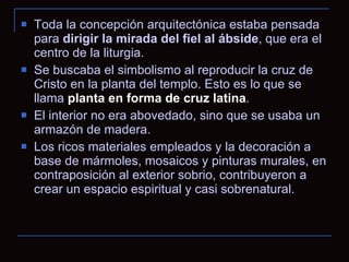 Toda la concepción arquitectónica estaba pensada para  dirigir la mirada del fiel al ábside , que era el centro de la liturgia.  Se buscaba el simbolismo al reproducir la cruz de Cristo en la planta del templo. Esto es lo que se llama  planta en forma de cruz latina .  El interior no era abovedado, sino que se usaba un armazón de madera.  Los ricos materiales empleados y la decoración a base de mármoles, mosaicos y pinturas murales, en contraposición al exterior sobrio, contribuyeron a crear un espacio espiritual y casi sobrenatural. 