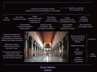 Santa Sabina. Interior Inspiración en basílicas romanas (edificios con funciones judiciales y comerciales) Planta rectangular o cruciforme Atrio porticado Nartex Galería columnada destinada a los catecúmenos Tres naves  (central más ancha y elevada) Testero Ábside semicircular y con bóveda de horno Dos torres flanquean entrada Tres naves separadas por  arquerías de medio punto peraltados sostenidas por 24 columnas corintias  Aprovechan mayor altura de nave central para abrir vanos Cubierta adintelada con casetones ( a diferencia de las basílicas romanas que preferían la bóveda de cañón) presbiterio Banco semicircular corrido adosado al muro para clero (Bema) Cátedra del obispo Altar  Salas laterales Diaconicum (sacristía) Prótasis (preparación eucaristía) Tres ventanas (símbolo de  Santisima Trinidad) El iconostasio separa el presbiterio de las naves  Debajo de altar solía haber cripta con restos de mártires Equilibrio, proporción, ritmo, simetría, etc. Eje longitudinal crea espacio-camino 
