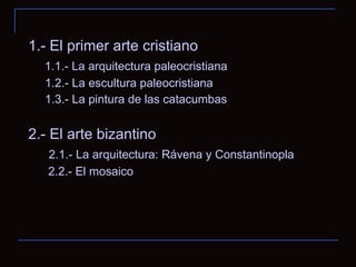 1.- El primer arte cristiano 1.1.- La arquitectura paleocristiana 1.2.- La escultura paleocristiana 1.3.- La pintura de las catacumbas 2.- El arte bizantino 2.1.- La arquitectura: Rávena y Constantinopla 2.2.- El mosaico 