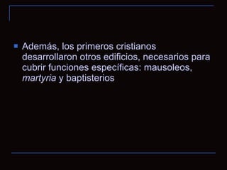 Además, los primeros cristianos desarrollaron otros edificios, necesarios para cubrir funciones específicas: mausoleos,  martyria  y baptisterios 