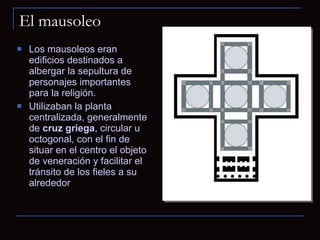 El mausoleo Los mausoleos eran edificios destinados a albergar la sepultura de personajes importantes para la religión.  Utilizaban la planta centralizada, generalmente de  cruz griega , circular u octogonal, con el fin de situar en el centro el objeto de veneración y facilitar el tránsito de los fieles a su alrededor 
