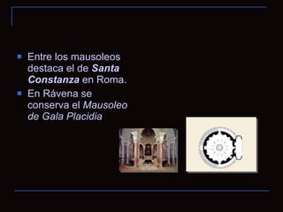 Entre los mausoleos destaca el de  Santa Constanza  en Roma.  En Rávena se conserva el  Mausoleo de Gala Placidia 