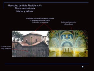 Mausoleo de Gala Placidia (s.V) Planta centralizada Interior y exterior Contraste sobriedad decorativa exterior y riqueza ornamental interior (mármoles y mosaicos) Cubiertas totalmente abovedadas Construcción muy estilizada 