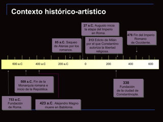 Contexto histórico-artístico 776 a.C.  Noticias de la primera Olimpiada.  429 a.C . Muere Pericles, importante político ateniense. 423 a.C .   Alejandro Magno muere en Babilonia. s. V a.C.  Guerras Médicas entre Grecia y Persia. Victoria Griega.   753 a.C.   Fundación  de Roma.  509 a.C.  Fin de la Monarquía romana e inicio de la República.   85 a.C.  Saqueo  de Atenas por los romanos.  27 a.C.  Augusto inicia la etapa del Imperio  en Roma.   313  Edicto de Milán por el que Constantino autoriza la libertad religiosa. 330  Fundación  de la ciudad de Constantinopla. 476  Fin del Imperio Romano  de Occidente. 