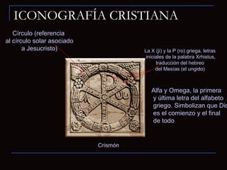 ICONOGRAFÍA CRISTIANA Crismón Círculo (referencia al círculo solar asociado a Jesucristo) Alfa y Omega, la primera y última letra del alfabeto griego. Simbolizan que Dios es el comienzo y el final de todo La X (ji) y la P (ro) griega, letras iniciales de la palabra Xrhistus, traducción del hebreo del Mesías (el ungido) 