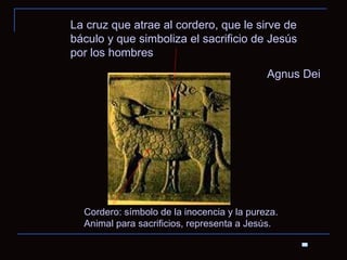 Agnus Dei Cordero: símbolo de la inocencia y la pureza. Animal para sacrificios, representa a Jesús.  La cruz que atrae al cordero, que le sirve de báculo y que simboliza el sacrificio de Jesús por los hombres 