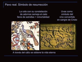 Pavo real. Símbolo de resurrección A través del cáliz se obtiene la vida eterna Uvas como símbolo del vino convertido en sangre de Cristo La cola con su constelación de adornos semeja el cielo lleno de estrellas = inmortalidad  
