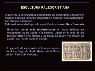 ESCULTURA PALEOCRISTIANA A partir de la conversión al cristianismo del emperador Constantino, muchos patricios romanos empezaron a encargar ricos sarcófagos con relieves esculpidos. Esta costumbre dio lugar a la aparición de una  escultura funeraria . Entre los  temas más representados  en estos relieves se encuentran los de Jonás y la ballena; Daniel en el foso de los leones; Adán y Eva; Moisés y las tablas de la Ley, y la Pasión de Cristo, que triunfa sobre la muerte. Un ejemplo de estos relieves lo encontramos en el  sarcófago de  Junio Basso   de la Gruta de San Pedro del Vaticano. 