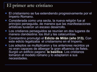 El primer arte cristiano El cristianismo se fue extendiendo progresivamente por el Imperio Romano.  Considerada como una secta, la nueva religión fue al principio perseguida, de manera que las manifestaciones artísticas tuvieron un escaso desarrollo.  Los cristianos perseguidos se reunían en dos lugares de manera clandestina: los  tituli  y las catacumbas.  Constantino promulgó el  Edicto de Milán (año 313).  Con este edicto legalizaba  el cristianismo en el Imperio.  Los adeptos se multiplicaron y los anteriores recintos ya no eran capaces de albergar la gran afluencia de fieles. Surgió un edificio pagano:  la basílica . Los cristianos tomaron el modelo romano y lo adaptaron a sus necesidades. 