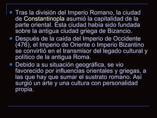 Tras la división del Imperio Romano, la ciudad de  Constantinopla  asumió la capitalidad de la parte oriental. Esta ciudad había sido fundada sobre la antigua ciudad griega de Bizancio.  Después de la caída del Imperio de Occidente (476), el Imperio de Oriente o Imperio Bizantino se convirtió en el transmisor del legado cultural y político de la antigua Roma.  Debido a su situación geográfica, se vio favorecido por influencias orientales y griegas, a las que hay que sumar el sustrato romano. Así surgió un arte y una cultura con personalidad propia.  