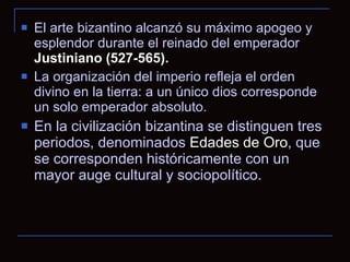 El arte bizantino alcanzó su máximo apogeo y esplendor durante el reinado del emperador  Justiniano (527-565).   La organización del imperio refleja el orden divino en la tierra: a un único dios corresponde un solo emperador absoluto.  En la civilización bizantina se distinguen tres periodos, denominados  Edades de Oro , que se corresponden históricamente con un mayor auge cultural y sociopolítico. 