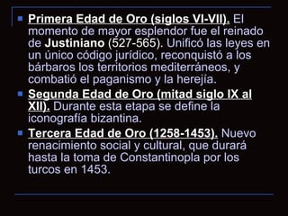 Primera Edad de Oro (siglos VI-VII).  El momento de mayor esplendor fue el reinado de  Justiniano   (527-565).  Unificó las leyes en un único código jurídico, reconquistó a los bárbaros los territorios mediterráneos, y combatió el paganismo y la herejía. Segunda Edad de Oro (mitad siglo IX al XII).  Durante esta etapa se define la iconografía bizantina. Tercera Edad de Oro (1258-1453).  Nuevo renacimiento social y cultural, que durará hasta la toma de Constantinopla por los turcos en 1453. 