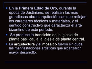 En la  Primera Edad de Oro , durante la época de Justiniano, se realizan las más grandiosas obras arquitectónicas que reflejan los caracteres técnicos y materiales, y el sentido constructivo que caracteriza el arte bizantino de este período. Se produce la  transición de la iglesia de planta basilical, a la iglesia de planta central . La  arquitectura  y el  mosaico  fueron sin duda las manifestaciones artísticas que alcanzaron mayor desarrollo.   