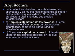 Arquitectura La arquitectura bizantina, como la romana, es abovedada y da mucha más importancia al interior de los edificios que al exterior. No obstante, la arquitectura bizantina tiene sus propias características: a)  Empleo sistemático de las bóvedas . Fueron capaces de edificar  cúpulas  de proporciones gigantescas, como la de  Santa Sofía de Constantinopla . b) Crearon el  capitel con cimacio . Además, utilizaron los capiteles clásicos, en los que introdujeron modificaciones. 