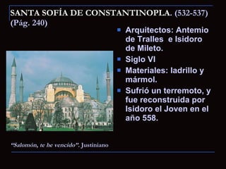 SANTA SOFÍA DE CONSTANTINOPLA . (532-537) (Pág. 240) Arquitectos: Antemio de Tralles  e Isidoro de Mileto. Siglo VI Materiales: ladrillo y mármol. Sufrió un terremoto, y fue reconstruida por Isidoro el Joven en el año 558. “ Salomón, te he vencido”.  Justiniano 