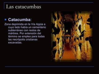 Las catacumbas Catacumba :  Zona deprimida en la Vía Appia a cuyo lado había un cementerio subterráneo con restos de mártires. Por extensión del término se empleo para todas las necrópolis cristianas excavadas. 