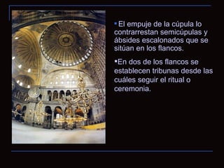 El empuje de la cúpula lo contrarrestan semicúpulas y ábsides escalonados que se sitúan en los flancos. En dos de los flancos se establecen tribunas desde las cuáles seguir el ritual o ceremonia. 