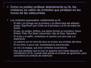 Como no podían profesar abiertamente su fe, los cristianos se valían de símbolos que pintaban en los muros de las catacumbas. Los símbolos expresaban visiblemente su fe: El Alfa y la Omega son la primera y la última letra del alfabeto griego. Significan que Cristo es el principio y el fin de todas las cosas.  El pez, en griego, ikhthys, sus letras forman un acróstico: Iesus Kristos Theu Yos Soter (Jesucristo, Hijo de Dios, Salvador). El ancla y el delfín, simbolizan el camino a la otra vida y la esperanza. La paloma con el ramo de olivo en el pico era símbolo del alma. El ave fénix o pavo real, simbolizaba la resurrección. La vid y la espiga, que eran símbolos eucarísticos. Hay que destacar que la cruz no aparece sino hasta después de Constantino (313), cuando ésta pierde el símbolo de ignominia, para convertirse en símbolo de redención   