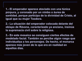 1.- El emperador aparece ataviado con una túnica púrpura, y coronado por un nimbo o áurea de santidad, porque participa de la divinidad de Cristo, al igual que su mujer Teodora. 2.- La situación del emperador colocada delante del obispo de Rávena, caracterizado ya anciano, insinúa la supremacía civil sobre la religiosa.  3.- En este mosaico se consiguen ciertos efectos de modelado facial. También se percibe algún rasgo que individualiza a los personajes. De hecho, el monarca aparece más joven de lo que era en realidad en aquellos días. 