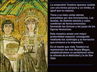 La emperatriz Teodora aparece vestida con una túnica púrpura y un nimbo, al igual que su esposo.  Tiene a su lado varias damas precedidas por dos funcionarios. Las teselas, de distinto tamaño y color, combinan de forma armoniosa formando las túnicas y las joyas de las figuras femeninas.  Este mosaico posee una mayor profundidad espacial, conseguida mediante los cortinajes y la hornacina que enmarca a la emperatriz.  En el manto que viste Teodora se representan los tres Reyes Magos, estableciéndose un paralelismo entre la ofrenda de la Natividad y la de San Vital. 
